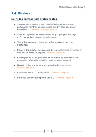 Madame Vacance Adrien Bonjour !
7
1.4. Missions
Suivi des partenariats et des ventes :
 Transmettre les tarifs et les descriptifs de chaque site aux
partenaires (centrale de réservation des OT, tour-opérateurs
Européens). Cf annexes 7 et 8 pages 35 et 36
 Saisir et organiser les réservations de groupes pour les pays
d´Europe de l’est et pour les individuels.
 Suivre les paiements, transmettre les preuves et les bons
d’échange.
 Préparer les arrivées des groupes de tour-opérateurs étrangers en
vérifiant les listes de séjours. Cf annexe 12 page 41
 Renseigner les tour-opérateurs et les clients et répondre à leurs
demandes (affectations, tarifs, horaires, commission…)
 Ouverture des stocks pour les centrales de réservations.
Cf annexe 11 page 40
 Correction des BAT : Bons à tirer. Cf annexe 10 page 38
 Gérer les demandes d’options des T.O. Cf Annexe 12 page 41
 