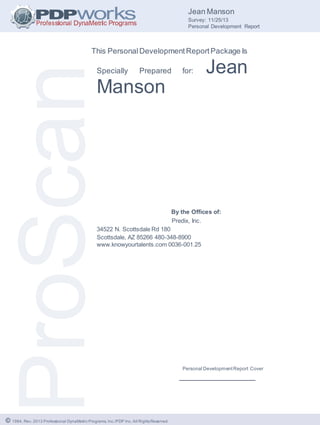 © 1984, Rev. 2013 Professional DynaMetric Programs, Inc./PDP Inc. All RightsReserved.
Jean Manson
Survey: 11/25/13
Personal Development Report
This PersonalDevelopmentReportPackage Is
Specially Prepared for: Jean
Manson
By the Offices of:
Predix, Inc.
34522 N. Scottsdale Rd 180
Scottsdale, AZ 85266 480-348-8900
www.knowyourtalents.com 0036-001.25
Personal DevelopmentReport Cover
_____________________
 