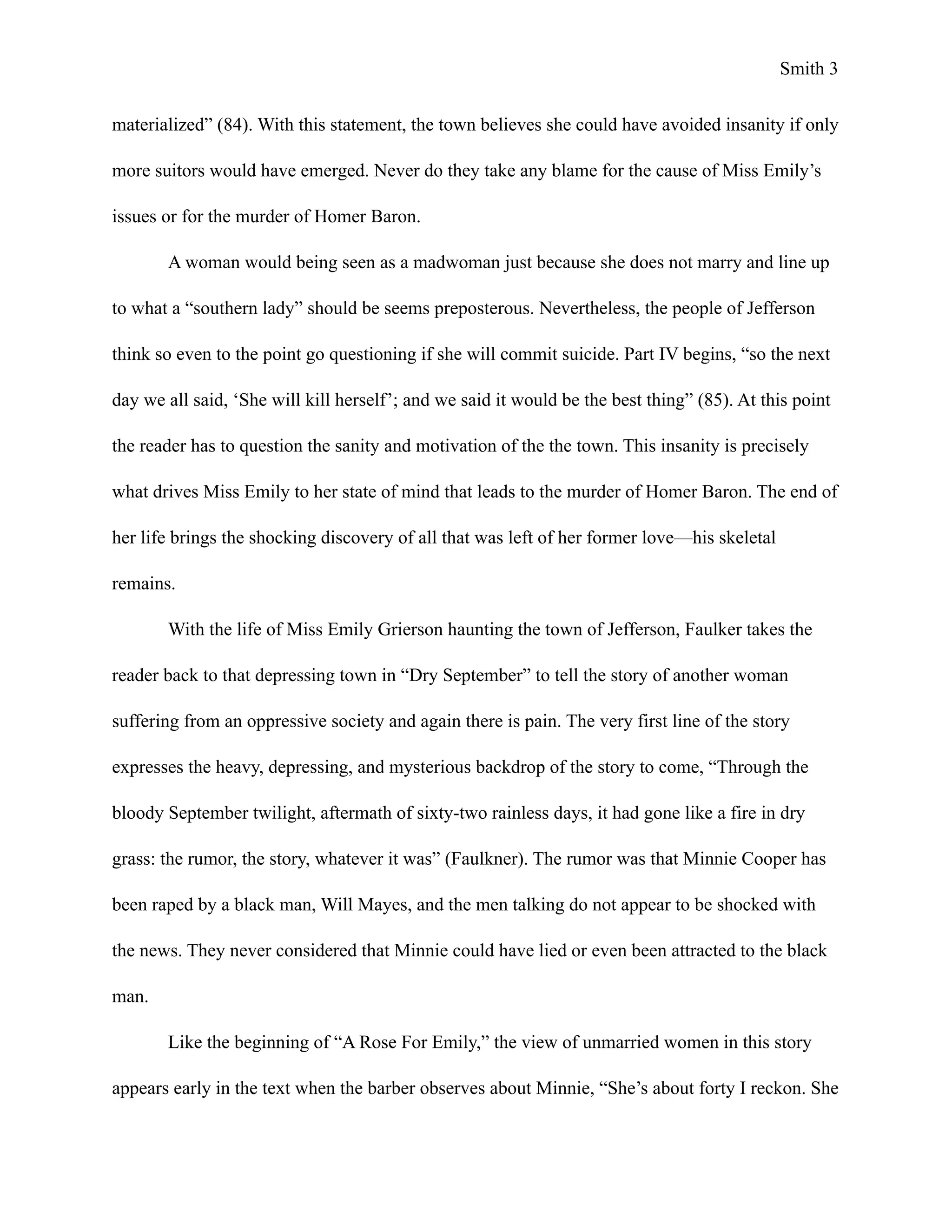 Smith !3
materialized” (84). With this statement, the town believes she could have avoided insanity if only
more suitors would have emerged. Never do they take any blame for the cause of Miss Emily’s
issues or for the murder of Homer Baron.
A woman would being seen as a madwoman just because she does not marry and line up
to what a “southern lady” should be seems preposterous. Nevertheless, the people of Jefferson
think so even to the point go questioning if she will commit suicide. Part IV begins, “so the next
day we all said, ‘She will kill herself’; and we said it would be the best thing” (85). At this point
the reader has to question the sanity and motivation of the the town. This insanity is precisely
what drives Miss Emily to her state of mind that leads to the murder of Homer Baron. The end of
her life brings the shocking discovery of all that was left of her former love—his skeletal
remains.
With the life of Miss Emily Grierson haunting the town of Jefferson, Faulker takes the
reader back to that depressing town in “Dry September” to tell the story of another woman
suffering from an oppressive society and again there is pain. The very first line of the story
expresses the heavy, depressing, and mysterious backdrop of the story to come, “Through the
bloody September twilight, aftermath of sixty-two rainless days, it had gone like a fire in dry
grass: the rumor, the story, whatever it was” (Faulkner). The rumor was that Minnie Cooper has
been raped by a black man, Will Mayes, and the men talking do not appear to be shocked with
the news. They never considered that Minnie could have lied or even been attracted to the black
man.
Like the beginning of “A Rose For Emily,” the view of unmarried women in this story
appears early in the text when the barber observes about Minnie, “She’s about forty I reckon. She
 