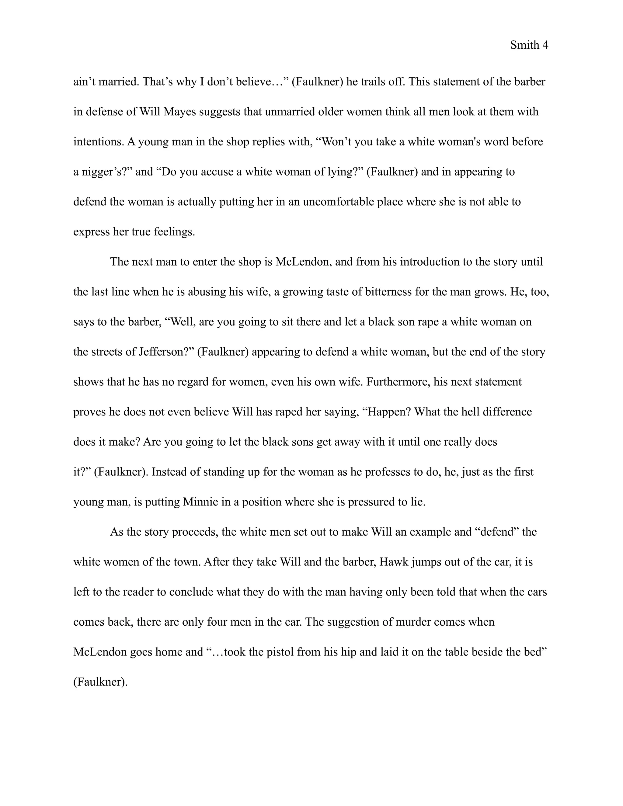 Smith !4
ain’t married. That’s why I don’t believe…” (Faulkner) he trails off. This statement of the barber
in defense of Will Mayes suggests that unmarried older women think all men look at them with
intentions. A young man in the shop replies with, “Won’t you take a white woman's word before
a nigger’s?” and “Do you accuse a white woman of lying?” (Faulkner) and in appearing to
defend the woman is actually putting her in an uncomfortable place where she is not able to
express her true feelings.
The next man to enter the shop is McLendon, and from his introduction to the story until
the last line when he is abusing his wife, a growing taste of bitterness for the man grows. He, too,
says to the barber, “Well, are you going to sit there and let a black son rape a white woman on
the streets of Jefferson?” (Faulkner) appearing to defend a white woman, but the end of the story
shows that he has no regard for women, even his own wife. Furthermore, his next statement
proves he does not even believe Will has raped her saying, “Happen? What the hell difference
does it make? Are you going to let the black sons get away with it until one really does
it?” (Faulkner). Instead of standing up for the woman as he professes to do, he, just as the first
young man, is putting Minnie in a position where she is pressured to lie.
As the story proceeds, the white men set out to make Will an example and “defend” the
white women of the town. After they take Will and the barber, Hawk jumps out of the car, it is
left to the reader to conclude what they do with the man having only been told that when the cars
comes back, there are only four men in the car. The suggestion of murder comes when
McLendon goes home and “…took the pistol from his hip and laid it on the table beside the bed”
(Faulkner).
 