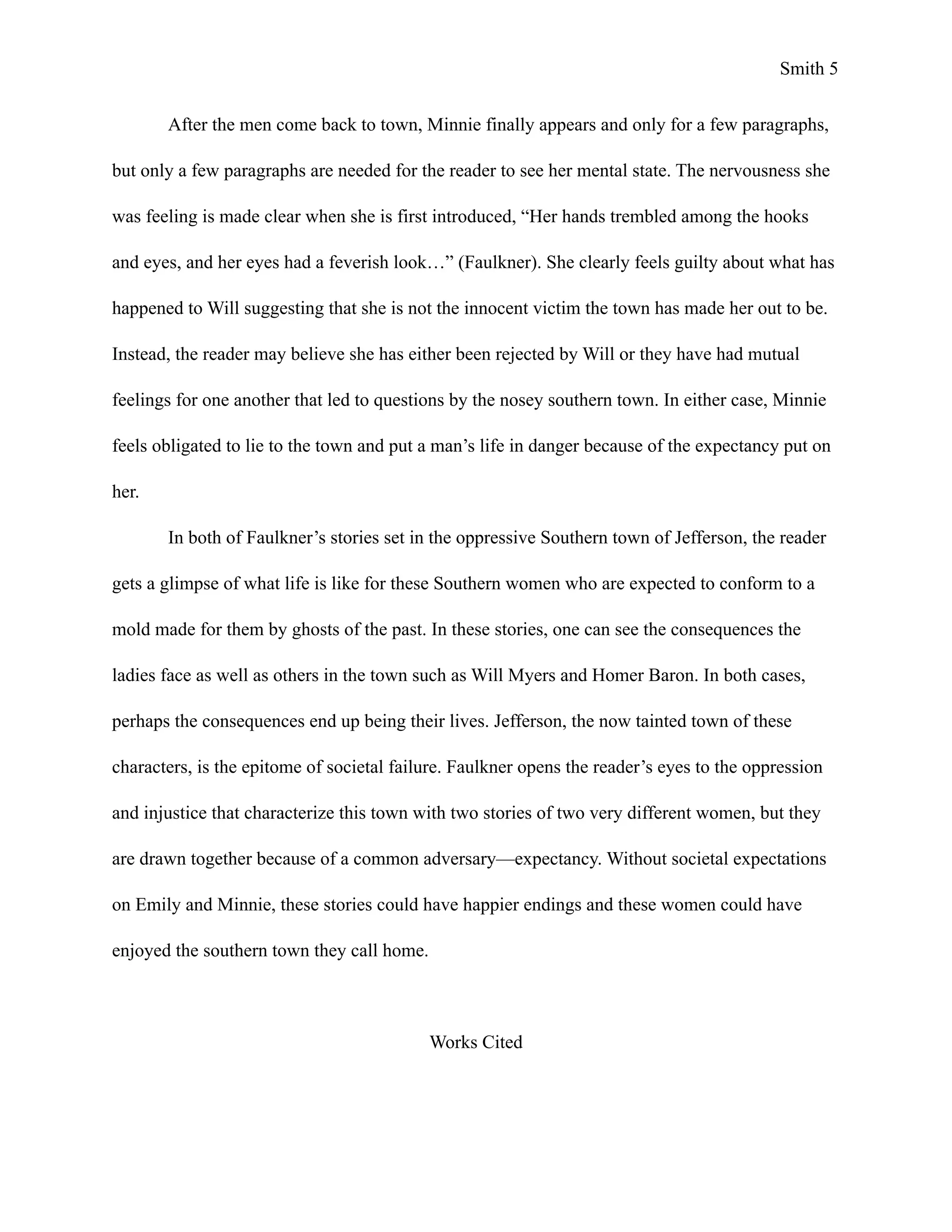 Smith !5
After the men come back to town, Minnie finally appears and only for a few paragraphs,
but only a few paragraphs are needed for the reader to see her mental state. The nervousness she
was feeling is made clear when she is first introduced, “Her hands trembled among the hooks
and eyes, and her eyes had a feverish look…” (Faulkner). She clearly feels guilty about what has
happened to Will suggesting that she is not the innocent victim the town has made her out to be.
Instead, the reader may believe she has either been rejected by Will or they have had mutual
feelings for one another that led to questions by the nosey southern town. In either case, Minnie
feels obligated to lie to the town and put a man’s life in danger because of the expectancy put on
her.
In both of Faulkner’s stories set in the oppressive Southern town of Jefferson, the reader
gets a glimpse of what life is like for these Southern women who are expected to conform to a
mold made for them by ghosts of the past. In these stories, one can see the consequences the
ladies face as well as others in the town such as Will Myers and Homer Baron. In both cases,
perhaps the consequences end up being their lives. Jefferson, the now tainted town of these
characters, is the epitome of societal failure. Faulkner opens the reader’s eyes to the oppression
and injustice that characterize this town with two stories of two very different women, but they
are drawn together because of a common adversary—expectancy. Without societal expectations
on Emily and Minnie, these stories could have happier endings and these women could have
enjoyed the southern town they call home.
!
Works Cited
 