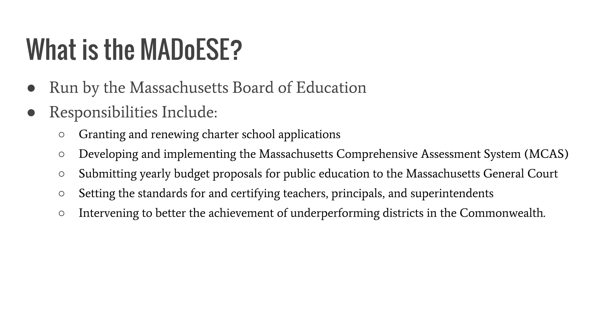 What is the MADoESE?
● Run by the Massachusetts Board of Education
● Responsibilities Include:
○ Granting and renewing charter school applications
○ Developing and implementing the Massachusetts Comprehensive Assessment System (MCAS)
○ Submitting yearly budget proposals for public education to the Massachusetts General Court
○ Setting the standards for and certifying teachers, principals, and superintendents
○ Intervening to better the achievement of underperforming districts in the Commonwealth.
 