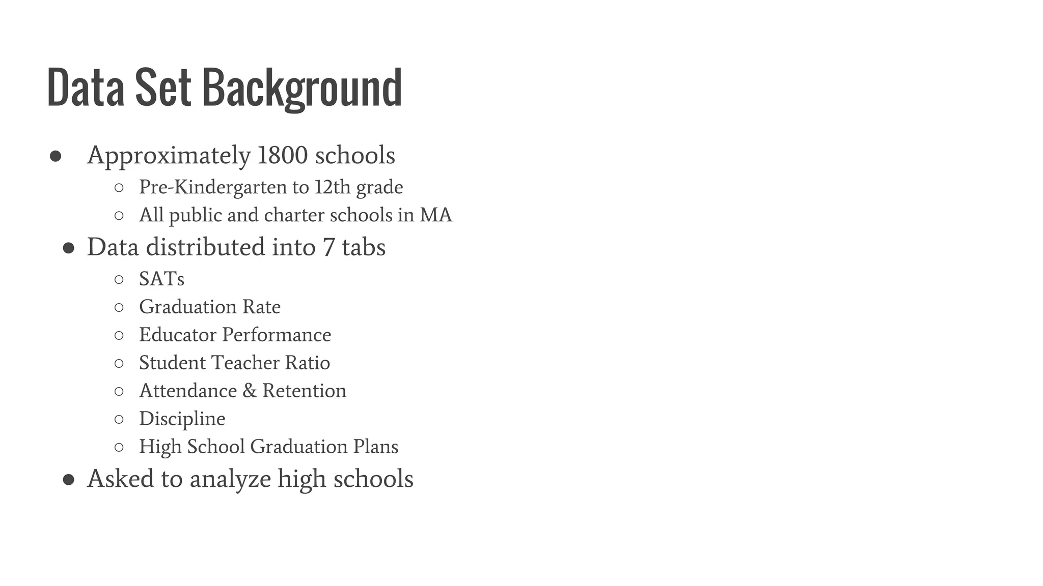 Data Set Background
● Approximately 1800 schools
○ Pre-Kindergarten to 12th grade
○ All public and charter schools in MA
● Data distributed into 7 tabs
○ SATs
○ Graduation Rate
○ Educator Performance
○ Student Teacher Ratio
○ Attendance & Retention
○ Discipline
○ High School Graduation Plans
● Asked to analyze high schools
 