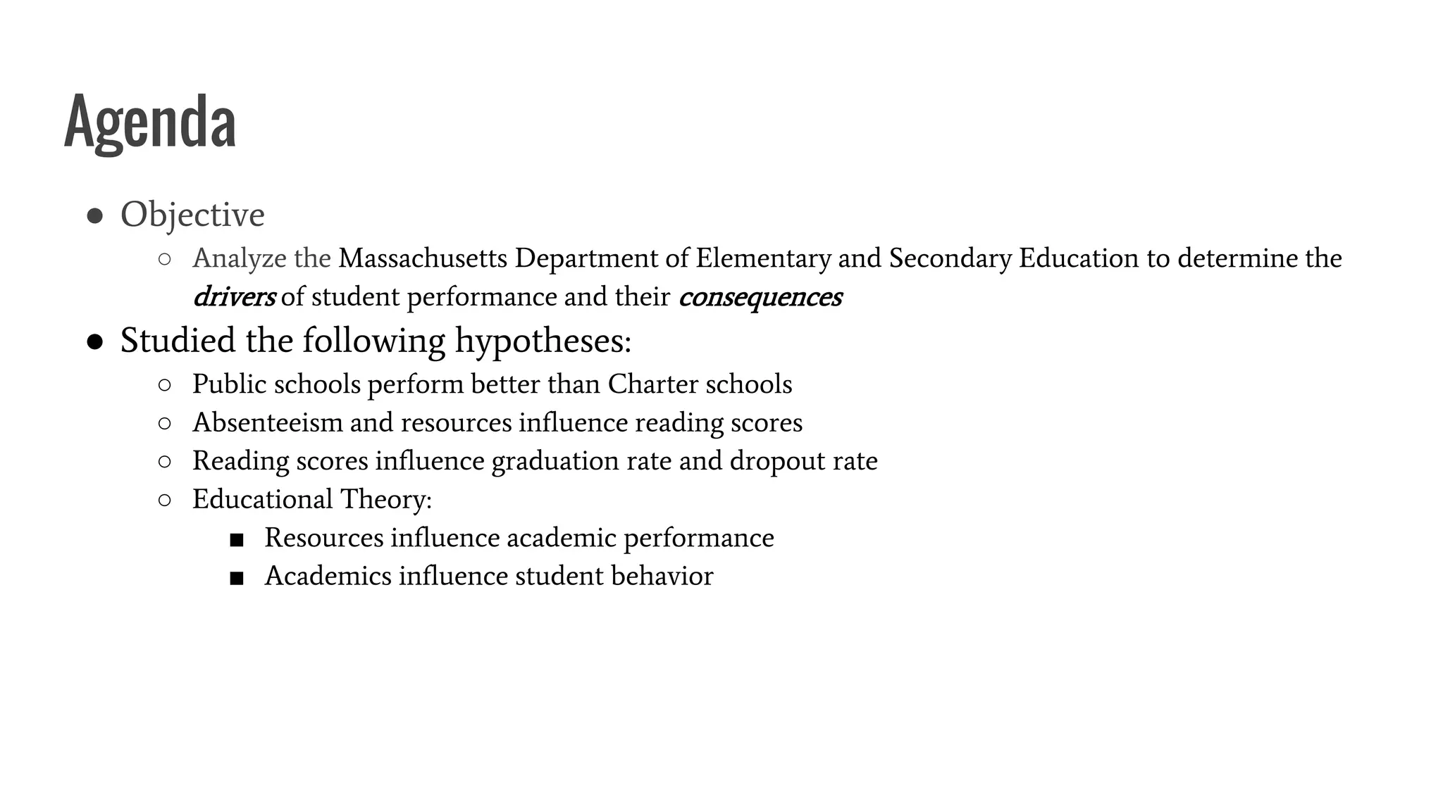 Agenda
● Objective
○ Analyze the Massachusetts Department of Elementary and Secondary Education to determine the
drivers of student performance and their consequences
● Studied the following hypotheses:
○ Public schools perform better than Charter schools
○ Absenteeism and resources influence reading scores
○ Reading scores influence graduation rate and dropout rate
○ Educational Theory:
■ Resources influence academic performance
■ Academics influence student behavior
 