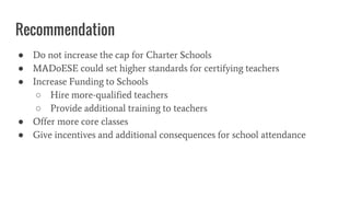 Recommendation
● Do not increase the cap for Charter Schools
● MADoESE could set higher standards for certifying teachers
● Increase Funding to Schools
○ Hire more-qualified teachers
○ Provide additional training to teachers
● Offer more core classes
● Give incentives and additional consequences for school attendance
 