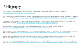 Bibliography
Emery, Debbie. "5 Key Indicators of School Performance." Flippen Group. Flippen Group, 08 Mar. 2014. Web. 14 Nov. 2016.
http://flippengroup.com/5-key-indicators-school-performance-2/
Hein, Vanessa. "Predictors of Post-Secondary Success." College Career Readiness Success Center. American Institutes for Research, 1 Nov. 2013.
Web. 14 Nov. 2016 .http://www.ccrscenter.org/sites/default/files/CCRS%20Center_Predictors%20of%20Postsecondary%20Success_final_0.pdf
Fulks, Janet. "Reading May Be the Key to Unlocking Basic Skills Success." ASCC. Academic Senate for California Community Colleges, 1 Apr.
2010. Web. 14 Nov. 2016. http://www.asccc.org/content/reading-may-be-key-unlocking-basic-skills-success
Sanchez, Claudio. “The Charter School vs. Public School Debate Continues.” NPR. NPR. 16 July, 2013. 14 Nov. 2016.
http://www.npr.org/2013/07/16/201109021/the-charter-school-vs-public-school-debate-continues
Goldfarb, Zachary. “These Four Charts Show how the SAT Favors Rich, Educated Families.” The Washington Post. The Washington Post. 5 March,
2014. 14 Nov. 2016. https://www.washingtonpost.com/news/wonk/wp/2014/03/05/these-four-charts-show-how-the-sat-favors-the-rich
Srahota, Hilary. “Average Student has Better Chance of Graduating.” Center on Education and the Workforce. Georgetown University. 21 June,
2016. 14 Nov. 2016. https://cew.georgetown.edu/wp-content/uploads/MismatchFisherUT_pressrelease_6-21-16.pdf
Whitehouse “Increasing College Opportunity for Low-Income Students.” The Executive Office of the President. Whitehouse.gov. January 2014. 14
Nov. 2016. https://www.whitehouse.gov/sites/default/files/docs/white_house_report_on_increasing_college_opportunity_for_low-income_students
 