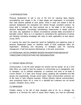 3
1.0 INTRODUCTION
Personal development of self is one of the first far reaching steps towards
accomplishing your targets in life. It helps people and organisation, to accomplish
their most extreme potential at work places. What is clear and evident is that all
personal development are sharpened and refined through consistent practice. As
being what is indicated, the most practical one is, the better or the change of
personal development. Accordingly overwhelming measurement of steady practice
and every day applications to diverse circumstances prompts better procurement of
learnable conduct. More so it is important to comprehend the significance of joining
and blending conceptual knowledge with down to earth applications at work places.
(Vucaj, 2014)
In covering this report the researcher would be highlighting and explaining areas of
personal development based on identified needs of three employees within the
organisation, identifying and discussing of strategies used for improving
management of self and personal effectiveness in the work environment.
2.0 PERSONAL DEVELOPMENT BASED ON IDENTIFIED NEEDS OF
THREE EMPLOYEES WITHINTHE ORGANISATION
2.1 FRONT DESK OFFICE
Communication: Is the life saver between the receiver and the sender. So as a front
desk office, you ought to have the capacity to communicate up to management, over
to managers, out to potential employees, to customers and down to all levels of
current workers. It is been done through writing, speaking with substantial and little
groups and progressively, through social media. Good communication practices are
at the heart of each effective business. Without effective internal communications,
work procedures backs off or come to a standstill and customers are not served
properly. (Schleifer, Bruce, 2015)
2.2 MANAGER
Problem solving: Is the pith of what managers exist to do. As a manager, the
objective is to minimize the event of issues which implies, you must be sufficiently
 