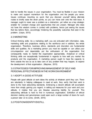 4
bold to handle the issues in your organisation. You must be flexible in your mission
to make and support momentum for the organisation and the people you serve.
Issues continues mounting so quick that you discover yourself taking alternate
routes to briefly ease the strain points, so you can move over onto the next issue. A
manager ought to never see a problem as a distraction, yet rather as a key strategic
enabler for constant change and opportunities that are unseen. Manager who does
not have this wisdom comes in contact with problems, hence just seeing the issues
that lies before them, accordingly hindering the possibility outcomes that exist in the
problem. (Llopis, 2013)
2.3 MARKETING
Critical thinking skills: As a marketing staff, you are entrusted with information, data,
marketing skills and projections relating to the workforce and in addition, the whole
organisation. Therefore, business ethics, standards and discretion are fundamental
skills and qualities. As a marketing person you must be capable or can utilize your
circumspection and dependably put the enthusiasm of the organisation first
consequently ready to market the organisation appropriately. Analytical or critical
thinking skills are exceptionally fundamental in regards to how well you market the
products and the organisation. A marketing person ought to have the capacity to
think outside the box so as to take care of any problem that may happen, to expand
the development of that organisation. (Mayhew, 2015)
3.0 STRATEGIES FORIMPROVING MANAGEMENT OF SELF AND
PERSONAL EFFECTIVENESS INTHE WORK ENVIRONMENT
3.1 ADOPT A GOOD ATTITUDE
People with good attitude at work takes the activity at whatever point they can. There
are voluntarily in helping colleagues in need at work, they verify that their work is
done to the most astounding standards. Embracing a decent attitude will accomplish
more than simply gaining you regard, in setting out measures for your work and your
attitude, it implies that you are likewise assuming liability for yourself. This
astounding attribute is hard to find in numerous organisation. Exhibition of ethical
decision making and genuineness could open such a large number of doors for such
a person later on to come. (Smith, 2015)
3.2 POSITION/IDENTIFY/DISTILL
 