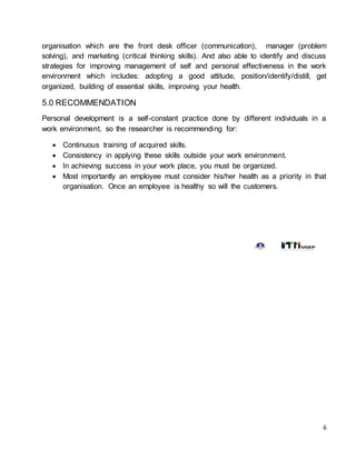 6
organisation which are the front desk officer (communication), manager (problem
solving), and marketing (critical thinking skills). And also able to identify and discuss
strategies for improving management of self and personal effectiveness in the work
environment which includes: adopting a good attitude, position/identify/distill, get
organized, building of essential skills, improving your health.
5.0 RECOMMENDATION
Personal development is a self-constant practice done by different individuals in a
work environment, so the researcher is recommending for:
 Continuous training of acquired skills.
 Consistency in applying these skills outside your work environment.
 In achieving success in your work place, you must be organized.
 Most importantly an employee must consider his/her health as a priority in that
organisation. Once an employee is healthy so will the customers.
 