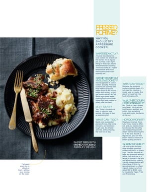 pressedPressed
fortime?
why you
should try
apressure
cooker.
Whatisit,exactly?
A typical stovetop pres-
sure cooker sits directly on
the burner, like a regular
pot, but has a very tight-
fitting lid that traps steam
while the food is cooking.
The food cooks at a higher
temperature and much
more quickly than in an
ordinary pot.
soit'sdifferentfrom
myslowcooker?
It’s the opposite of a slow
cooker, actually. Pressure
cookers use a similar wet-
heat method (trapped
steam drips off the lid and
keeps food moist), so you
get similar results. But it’s
about eight times faster,
cooking food quickly over
super-high heat instead of
slowly over low heat.
Is it safe?
Yes. Today’s models are
easy to use and very
secure. (No need to fear
an exploding lid!)
WhatCanitDo?
Quick-cook substantial
pieces of meat, like whole
chickens, and tenderize
tough cuts, like brisket
and ribs, without having
the oven on all day.
WhatCan'titdo?
Because the pressure
cooker employs steam, it’s
not great for creating a
crusty sear on meats. And
skip it for most fish; the
heat is too powerful.
Willallthefoodturn
outbrownandmushy?
No. Think of it as a braise,
only faster. You'll get dis-
tinct flavors, textures, and
colors. Add something
fresh and bright, like herbs,
at the end.
howdoIworkit?
Read your manual. Care-
fully. Every model is differ-
ent, and you need to know
how to seal the lid safely
and release the powerful
steam before removing the
lid at the end. As with a
regular pot, you can first
brown meat or onions in it
before putting on the lid.
whatkindshouldIbuy?
A 6- or 8-quart stockpot-
style stovetop pressure
cooker will hold 2 to 8 serv-
ings. Look for one with at
least two pressure settings
(either high and low or a
range in numbers) that you
can adjust during cooking.
A quick-release setting will
also shave off time, by
releasing steam in a flash.
A good cooker runs from
about $60 to $140. Look
for models by Fagor, T-fal,
and Tramontina.
short ribs with
mashedpotatoesand
parsley relish
Fall-apart
short ribs in
about an
hour—without
ever turning
on the oven.
 