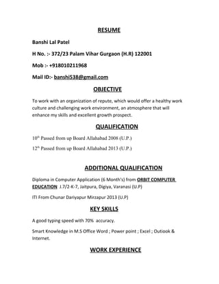 RESUME
Banshi Lal Patel
H No. :- 372/23 Palam Vihar Gurgaon (H.R) 122001
Mob :- +918010211968
Mail ID:- banshi538@gmail.com
OBJECTIVE
To work with an organization of repute, which would offer a healthy work
culture and challenging work environment, an atmosphere that will
enhance my skills and excellent growth prospect.
QUALIFICATION
10th
Passed from up Board Allahabad 2008 (U.P.)
12th
Passed from up Board Allahabad 2013 (U.P.)
ADDITIONAL QUALIFICATION
Diploma in Computer Application (6 Month's) from ORBIT COMPUTER
EDUCATION J.7/2-K-7, Jaitpura, Digiya, Varanasi (U.P)
ITI From Chunar Dariyapur Mirzapur 2013 (U.P)
KEY SKILLS
A good typing speed with 70% accuracy.
Smart Knowledge in M.S Office Word ; Power point ; Excel ; Outiook &
Internet.
WORK EXPERIENCE
 