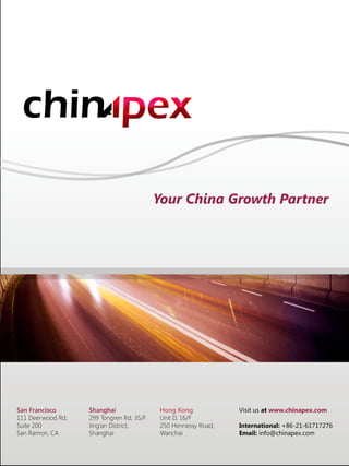 Your China Growth Partner
San Francisco
111 Deerwood Rd,
Suite 200
San Ramon, CA
Shanghai
299 Tongren Rd, 35/F
Jing’an District,
Shanghai
Hong Kong
Unit D, 16/F
250 Hennessy Road,
Wanchai
Visit us at www.chinapex.com
International: +86-21-61717276
Email: info@chinapex.com
 
