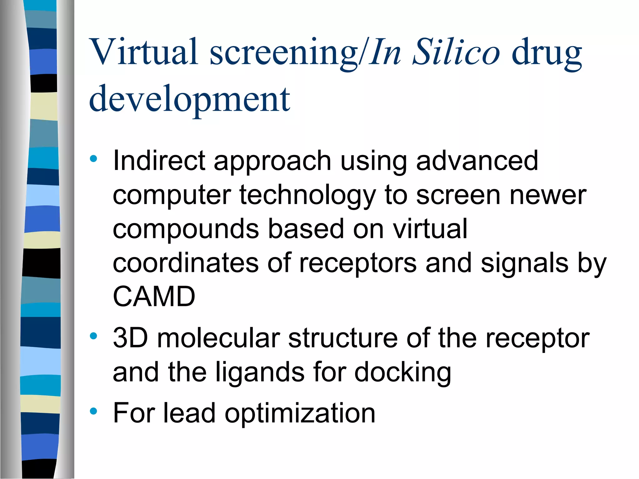 Virtual screening/In Silico drug
development
• Indirect approach using advanced
computer technology to screen newer
compounds based on virtual
coordinates of receptors and signals by
CAMD
• 3D molecular structure of the receptor
and the ligands for docking
• For lead optimization
 