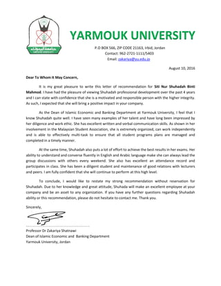 YARMOUK UNIVERSITY
P.O BOX 566, ZIP CODE 21163, Irbid, Jordan
Contact: 962-2721-1111/5403
Email: zakariya@yu.edu.jo
August 10, 2016
Dear To Whom It May Concern,
It is my great pleasure to write this letter of recommendation for Siti Nur Shuhadah Binti
Mahmod. I have had the pleasure of viewing Shuhadah professional development over the past 4 years
and I can state with confidence that she is a motivated and responsible person with the higher integrity.
As such, I expected that she will bring a positive impact in your company.
As the Dean of Islamic Economic and Banking Department at Yarmouk University, I feel that I
know Shuhadah quite well. I have seen many examples of her talent and have long been impressed by
her diligence and work ethic. She has excellent written and verbal communication skills. As shown in her
involvement in the Malaysian Student Association, she is extremely organized, can work independently
and is able to effectively multi-task to ensure that all student programs plans are managed and
completed in a timely manner.
At the same time, Shuhadah also puts a lot of effort to achieve the best results in her exams. Her
ability to understand and converse fluently in English and Arabic language make she can always lead the
group discussions with others every weekend. She also has excellent an attendance record and
participates in class. She has been a diligent student and maintenance of good relations with lecturers
and peers. I am fully confident that she will continue to perform at this high level.
To conclude, I would like to restate my strong recommendation without reservation for
Shuhadah. Due to her knowledge and great attitude, Shuhada will make an excellent employee at your
company and be an asset to any organization. If you have any further questions regarding Shuhadah
ability or this recommendation, please do not hesitate to contact me. Thank you.
Sincerely,
…………………………………………
Professor Dr Zakariya Shatnawi
Dean of Islamic Economic and Banking Department
Yarmouk University, Jordan
 