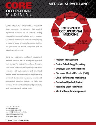 COREOCCUPATIONAL.COM
MEDICAL SURVEILLANCE
CORE’S MEDICAL SURVEILLANCE PROGRAM
allows companies to outsource their medical
department functions to an industry leading
integrated occupational medicine services provider.
Our medical professionals work with your company
to create or review all medical protocols, policies,
and procedures to ensure compliance with all
regulatory requirements.
Using our proprietary, web-based occupational
medicine platform, we can manage all aspects of
your company’s Medical Surveillance Program.
From online scheduling and reporting to electronic
employee visit authorizations and centralized
medical review we can ensure your employees stay
compliant. Our expertise in providing unsurpassed
occupational medicine services can help your
company elevate workforce health and productivity,
while reducing overall medical costs.
PHONE: 713.854.1504
FAX: 281.884.8162
TOLL FREE: 888.388.2673
EMAIL: info@corehealthnet.com
126 WEST SAN AUGUSTINE
DEER PARK, TEXAS 77536
 