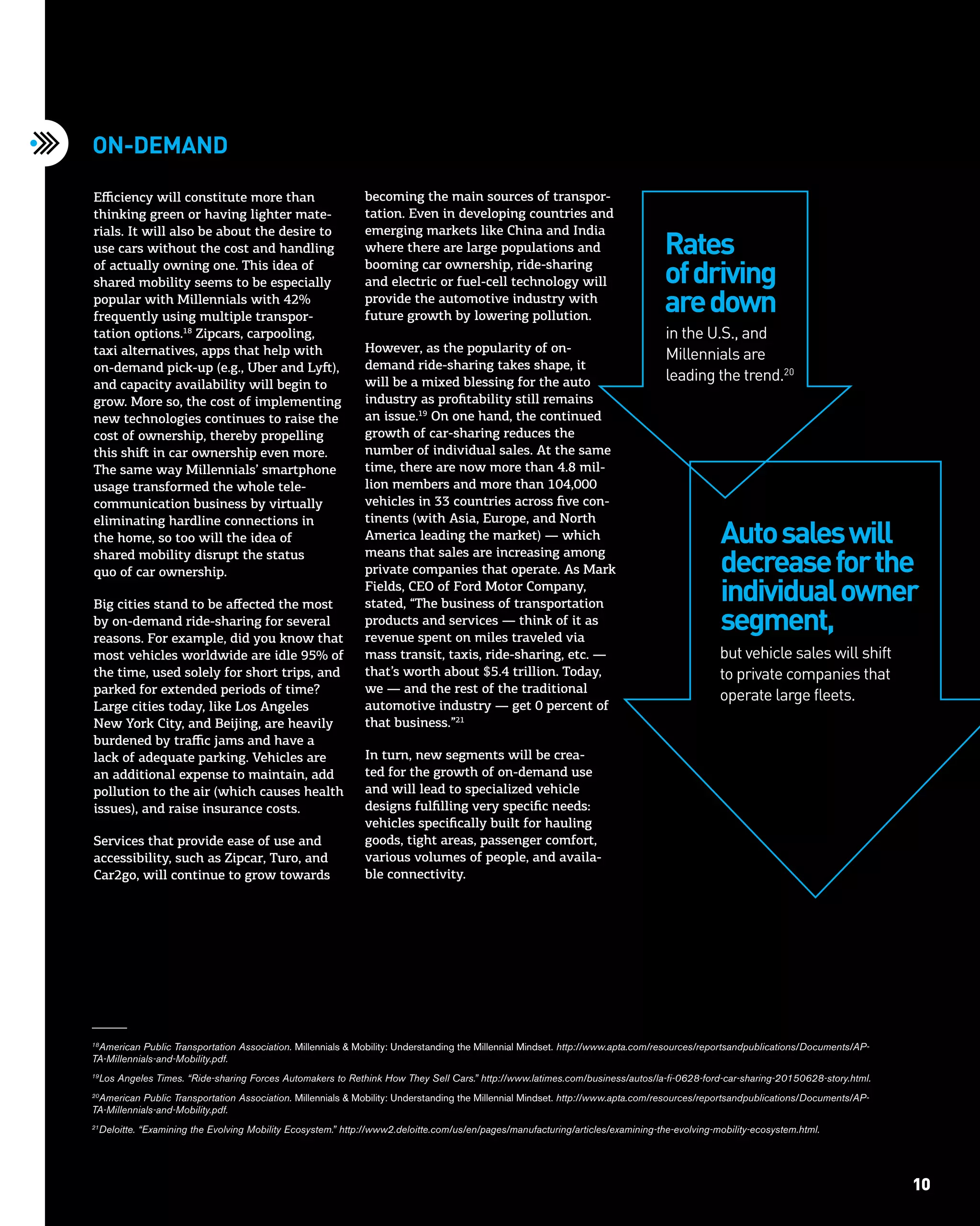 10Trends at the Intersection of Technology & STORY 10
Efficiency will constitute more than
thinking green or having lighter mate-
rials. It will also be about the desire to
use cars without the cost and handling
of actually owning one. This idea of
shared mobility seems to be especially
popular with Millennials with 42%
frequently using multiple transpor-
tation options.18
Zipcars, carpooling,
taxi alternatives, apps that help with
on-demand pick-up (e.g., Uber and Lyft),
and capacity availability will begin to
grow. More so, the cost of implementing
new technologies continues to raise the
cost of ownership, thereby propelling
this shift in car ownership even more.
The same way Millennials’ smartphone
usage transformed the whole tele-
communication business by virtually
eliminating hardline connections in
the home, so too will the idea of
shared mobility disrupt the status
quo of car ownership.
Big cities stand to be affected the most
by on-demand ride-sharing for several
reasons. For example, did you know that
most vehicles worldwide are idle 95% of
the time, used solely for short trips, and
parked for extended periods of time?
Large cities today, like Los Angeles
New York City, and Beijing, are heavily
burdened by traffic jams and have a
lack of adequate parking. Vehicles are
an additional expense to maintain, add
pollution to the air (which causes health
issues), and raise insurance costs.
Services that provide ease of use and
accessibility, such as Zipcar, Turo, and
Car2go, will continue to grow towards
On-demand
in the U.S., and
Millennials are
leading the trend.20
but vehicle sales will shift
to private companies that
operate large fleets.
18
American Public Transportation Association. Millennials & Mobility: Understanding the Millennial Mindset. http://www.apta.com/resources/reportsandpublications/Documents/AP-
TA-Millennials-and-Mobility.pdf.
19
Los Angeles Times. “Ride-sharing Forces Automakers to Rethink How They Sell Cars.” http://www.latimes.com/business/autos/la-fi-0628-ford-car-sharing-20150628-story.html.
20
American Public Transportation Association. Millennials & Mobility: Understanding the Millennial Mindset. http://www.apta.com/resources/reportsandpublications/Documents/AP-
TA-Millennials-and-Mobility.pdf.
21
Deloitte. “Examining the Evolving Mobility Ecosystem.” http://www2.deloitte.com/us/en/pages/manufacturing/articles/examining-the-evolving-mobility-ecosystem.html.
Rates
ofdriving
aredown
Autosaleswill
decreaseforthe
individualowner
segment,
becoming the main sources of transpor-
tation. Even in developing countries and
emerging markets like China and India
where there are large populations and
booming car ownership, ride-sharing
and electric or fuel-cell technology will
provide the automotive industry with
future growth by lowering pollution.
However, as the popularity of on-
demand ride-sharing takes shape, it
will be a mixed blessing for the auto
industry as profitability still remains
an issue.19
On one hand, the continued
growth of car-sharing reduces the
number of individual sales. At the same
time, there are now more than 4.8 mil-
lion members and more than 104,000
vehicles in 33 countries across five con-
tinents (with Asia, Europe, and North
America leading the market) — which
means that sales are increasing among
private companies that operate. As Mark
Fields, CEO of Ford Motor Company,
stated, “The business of transportation
products and services — think of it as
revenue spent on miles traveled via
mass transit, taxis, ride-sharing, etc. —
that’s worth about $5.4 trillion. Today,
we — and the rest of the traditional
automotive industry — get 0 percent of
that business.”21
In turn, new segments will be crea-
ted for the growth of on-demand use
and will lead to specialized vehicle
designs fulfilling very specific needs:
vehicles specifically built for hauling
goods, tight areas, passenger comfort,
various volumes of people, and availa-
ble connectivity.
 
