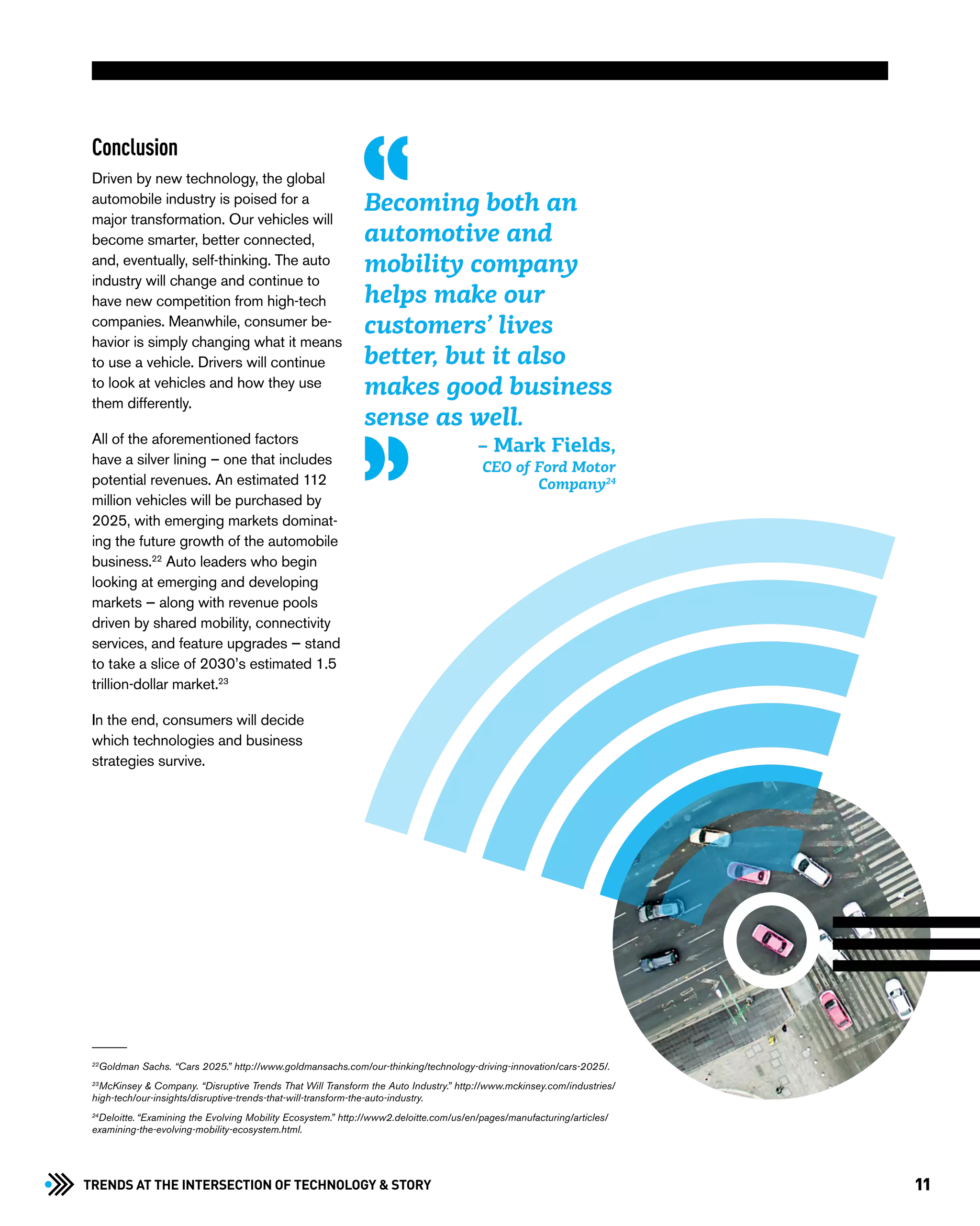 11Trends at the Intersection of Technology & STORY
Conclusion
Driven by new technology, the global
automobile industry is poised for a
major transformation. Our vehicles will
become smarter, better connected,
and, eventually, self-thinking. The auto
industry will change and continue to
have new competition from high-tech
companies. Meanwhile, consumer be-
havior is simply changing what it means
to use a vehicle. Drivers will continue
to look at vehicles and how they use
them differently.
All of the aforementioned factors
have a silver lining – one that includes
potential revenues. An estimated 112
million vehicles will be purchased by
2025, with emerging markets dominat-
ing the future growth of the automobile
business.22
Auto leaders who begin
looking at emerging and developing
markets — along with revenue pools
driven by shared mobility, connectivity
services, and feature upgrades — stand
to take a slice of 2030’s estimated 1.5
trillion-dollar market.23
In the end, consumers will decide
which technologies and business
strategies survive.
Becoming both an
automotive and
mobility company
helps make our
customers’ lives
better, but it also
makes good business
sense as well.
22
Goldman Sachs. “Cars 2025.” http://www.goldmansachs.com/our-thinking/technology-driving-innovation/cars-2025/.
23
McKinsey & Company. “Disruptive Trends That Will Transform the Auto Industry.” http://www.mckinsey.com/industries/
high-tech/our-insights/disruptive-trends-that-will-transform-the-auto-industry.
24
Deloitte. “Examining the Evolving Mobility Ecosystem.” http://www2.deloitte.com/us/en/pages/manufacturing/articles/
examining-the-evolving-mobility-ecosystem.html.
– Mark Fields,
CEO of Ford Motor
Company24
 