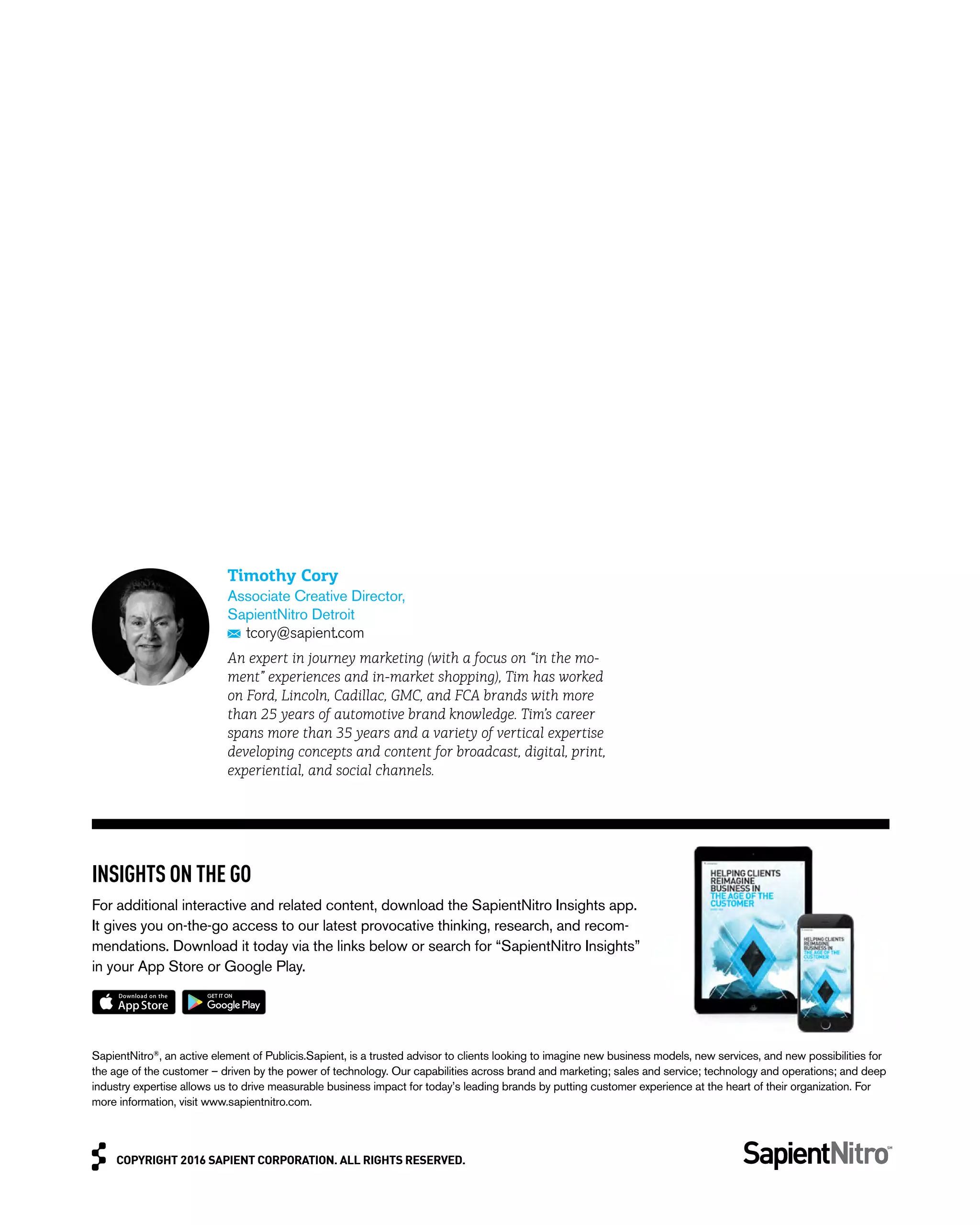 COPYRIGHT 2016 SAPIENT CORPORATION. ALL RIGHTS RESERVED.COPYRIGHT 2016 SAPIENT CORPORATION. ALL RIGHTS RESERVED.
SapientNitro®
, an active element of Publicis.Sapient, is a trusted advisor to clients looking to imagine new business models, new services, and new possibilities for
the age of the customer – driven by the power of technology. Our capabilities across brand and marketing; sales and service; technology and operations; and deep
industry expertise allows us to drive measurable business impact for today’s leading brands by putting customer experience at the heart of their organization. For
more information, visit www.sapientnitro.com.
INSIGHTS ON THE GO
For additional interactive and related content, download the SapientNitro Insights app.
It gives you on-the-go access to our latest provocative thinking, research, and recom-
mendations. Download it today via the links below or search for “SapientNitro Insights”
in your App Store or Google Play.
Timothy Cory
Associate Creative Director,
SapientNitro Detroit
tcory@sapient.com
An expert in journey marketing (with a focus on “in the mo-
ment” experiences and in-market shopping), Tim has worked
on Ford, Lincoln, Cadillac, GMC, and FCA brands with more
than 25 years of automotive brand knowledge. Tim’s career
spans more than 35 years and a variety of vertical expertise
developing concepts and content for broadcast, digital, print,
experiential, and social channels.
 