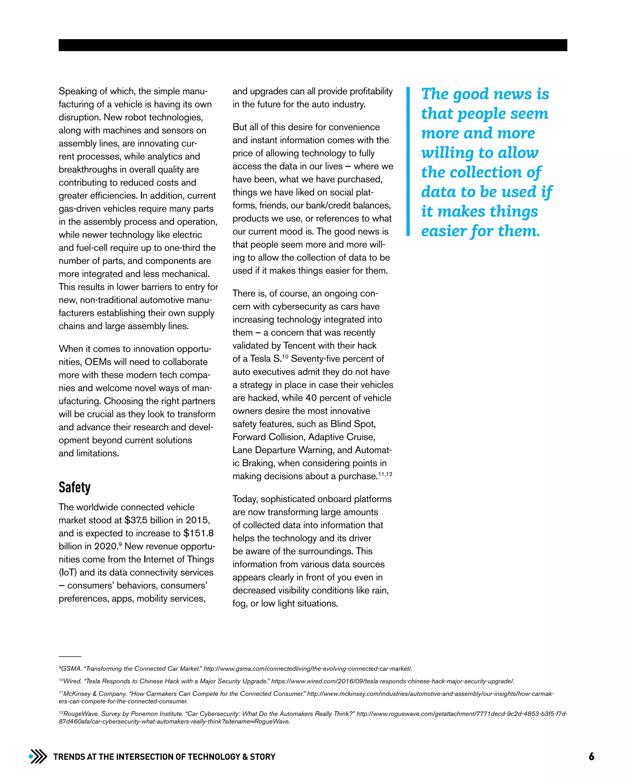 6Trends at the Intersection of Technology & STORY
Speaking of which, the simple manu-
facturing of a vehicle is having its own
disruption. New robot technologies,
along with machines and sensors on
assembly lines, are innovating cur-
rent processes, while analytics and
breakthroughs in overall quality are
contributing to reduced costs and
greater efficiencies. In addition, current
gas-driven vehicles require many parts
in the assembly process and operation,
while newer technology like electric
and fuel-cell require up to one-third the
number of parts, and components are
more integrated and less mechanical.
This results in lower barriers to entry for
new, non-traditional automotive manu-
facturers establishing their own supply
chains and large assembly lines.
When it comes to innovation opportu-
nities, OEMs will need to collaborate
more with these modern tech compa-
nies and welcome novel ways of man-
ufacturing. Choosing the right partners
will be crucial as they look to transform
and advance their research and devel-
opment beyond current solutions
and limitations.
Safety
The worldwide connected vehicle
market stood at $37.5 billion in 2015,
and is expected to increase to $151.8
billion in 2020.9
New revenue opportu-
nities come from the Internet of Things
(IoT) and its data connectivity services
— consumers’ behaviors, consumers’
preferences, apps, mobility services,
and upgrades can all provide profitability
in the future for the auto industry.
But all of this desire for convenience
and instant information comes with the
price of allowing technology to fully
access the data in our lives — where we
have been, what we have purchased,
things we have liked on social plat-
forms, friends, our bank/credit balances,
products we use, or references to what
our current mood is. The good news is
that people seem more and more will-
ing to allow the collection of data to be
used if it makes things easier for them.
There is, of course, an ongoing con-
cern with cybersecurity as cars have
increasing technology integrated into
them – a concern that was recently
validated by Tencent with their hack
of a Tesla S.10
Seventy-five percent of
auto executives admit they do not have
a strategy in place in case their vehicles
are hacked, while 40 percent of vehicle
owners desire the most innovative
safety features, such as Blind Spot,
Forward Collision, Adaptive Cruise,
Lane Departure Warning, and Automat-
ic Braking, when considering points in
making decisions about a purchase.11,12
Today, sophisticated onboard platforms
are now transforming large amounts
of collected data into information that
helps the technology and its driver
be aware of the surroundings. This
information from various data sources
appears clearly in front of you even in
decreased visibility conditions like rain,
fog, or low light situations.
9
GSMA. “Transforming the Connected Car Market.” http://www.gsma.com/connectedliving/the-evolving-connected-car-market/.
10
Wired. “Tesla Responds to Chinese Hack with a Major Security Upgrade.” https://www.wired.com/2016/09/tesla-responds-chinese-hack-major-security-upgrade/.
11
McKinsey & Company. “How Carmakers Can Compete for the Connected Consumer.” http://www.mckinsey.com/industries/automotive-and-assembly/our-insights/how-carmak-
ers-can-compete-for-the-connected-consumer.
12
RougeWave. Survey by Ponemon Institute. “Car Cybersecurity: What Do the Automakers Really Think?” http://www.roguewave.com/getattachment/7771decd-9c2d-4853-b3f5-f7d-
87d460afa/car-cybersecurity-what-automakers-really-think?sitename=RogueWave.
The good news is
that people seem
more and more
willing to allow
the collection of
data to be used if
it makes things
easier for them.
 