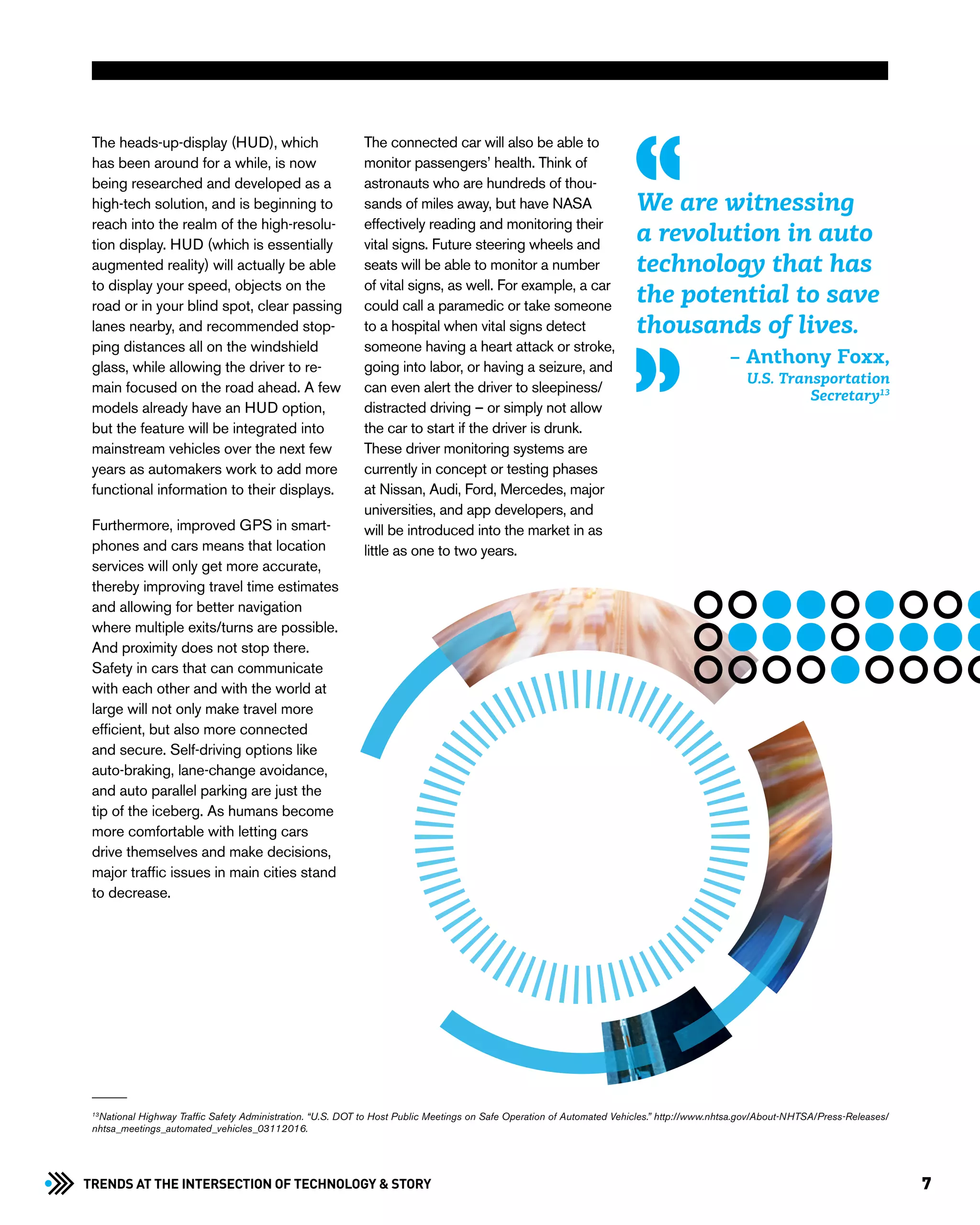 7Trends at the Intersection of Technology & STORY
The heads-up-display (HUD), which
has been around for a while, is now
being researched and developed as a
high-tech solution, and is beginning to
reach into the realm of the high-resolu-
tion display. HUD (which is essentially
augmented reality) will actually be able
to display your speed, objects on the
road or in your blind spot, clear passing
lanes nearby, and recommended stop-
ping distances all on the windshield
glass, while allowing the driver to re-
main focused on the road ahead. A few
models already have an HUD option,
but the feature will be integrated into
mainstream vehicles over the next few
years as automakers work to add more
functional information to their displays.
Furthermore, improved GPS in smart-
phones and cars means that location
services will only get more accurate,
thereby improving travel time estimates
and allowing for better navigation
where multiple exits/turns are possible.
And proximity does not stop there.
Safety in cars that can communicate
with each other and with the world at
large will not only make travel more
efficient, but also more connected
and secure. Self-driving options like
auto-braking, lane-change avoidance,
and auto parallel parking are just the
tip of the iceberg. As humans become
more comfortable with letting cars
drive themselves and make decisions,
major traffic issues in main cities stand
to decrease.
The connected car will also be able to
monitor passengers’ health. Think of
astronauts who are hundreds of thou-
sands of miles away, but have NASA
effectively reading and monitoring their
vital signs. Future steering wheels and
seats will be able to monitor a number
of vital signs, as well. For example, a car
could call a paramedic or take someone
to a hospital when vital signs detect
someone having a heart attack or stroke,
going into labor, or having a seizure, and
can even alert the driver to sleepiness/
distracted driving – or simply not allow
the car to start if the driver is drunk.
These driver monitoring systems are
currently in concept or testing phases
at Nissan, Audi, Ford, Mercedes, major
universities, and app developers, and
will be introduced into the market in as
little as one to two years.
We are witnessing
a revolution in auto
technology that has
the potential to save
thousands of lives.
– Anthony Foxx,
U.S. Transportation
Secretary13
13
National Highway Traffic Safety Administration. “U.S. DOT to Host Public Meetings on Safe Operation of Automated Vehicles.” http://www.nhtsa.gov/About-NHTSA/Press-Releases/
nhtsa_meetings_automated_vehicles_03112016.
 