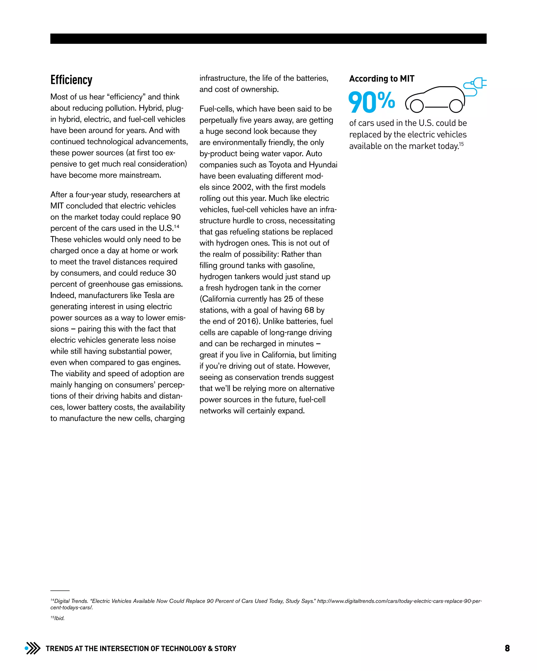 8Trends at the Intersection of Technology & STORY
Efficiency
Most of us hear “efficiency” and think
about reducing pollution. Hybrid, plug-
in hybrid, electric, and fuel-cell vehicles
have been around for years. And with
continued technological advancements,
these power sources (at first too ex-
pensive to get much real consideration)
have become more mainstream.
After a four-year study, researchers at
MIT concluded that electric vehicles
on the market today could replace 90
percent of the cars used in the U.S.14
These vehicles would only need to be
charged once a day at home or work
to meet the travel distances required
by consumers, and could reduce 30
percent of greenhouse gas emissions.
Indeed, manufacturers like Tesla are
generating interest in using electric
power sources as a way to lower emis-
sions – pairing this with the fact that
electric vehicles generate less noise
while still having substantial power,
even when compared to gas engines.
The viability and speed of adoption are
mainly hanging on consumers’ percep-
tions of their driving habits and distan-
ces, lower battery costs, the availability
to manufacture the new cells, charging
infrastructure, the life of the batteries,
and cost of ownership.
Fuel-cells, which have been said to be
perpetually five years away, are getting
a huge second look because they
are environmentally friendly, the only
by-product being water vapor. Auto
companies such as Toyota and Hyundai
have been evaluating different mod-
els since 2002, with the first models
rolling out this year. Much like electric
vehicles, fuel-cell vehicles have an infra-
structure hurdle to cross, necessitating
that gas refueling stations be replaced
with hydrogen ones. This is not out of
the realm of possibility: Rather than
filling ground tanks with gasoline,
hydrogen tankers would just stand up
a fresh hydrogen tank in the corner
(California currently has 25 of these
stations, with a goal of having 68 by
the end of 2016). Unlike batteries, fuel
cells are capable of long-range driving
and can be recharged in minutes –
great if you live in California, but limiting
if you’re driving out of state. However,
seeing as conservation trends suggest
that we’ll be relying more on alternative
power sources in the future, fuel-cell
networks will certainly expand.
of cars used in the U.S. could be
replaced by the electric vehicles
available on the market today.15
90%
According to MIT
14
Digital Trends. “Electric Vehicles Available Now Could Replace 90 Percent of Cars Used Today, Study Says.” http://www.digitaltrends.com/cars/today-electric-cars-replace-90-per-
cent-todays-cars/.
15
Ibid.
 
