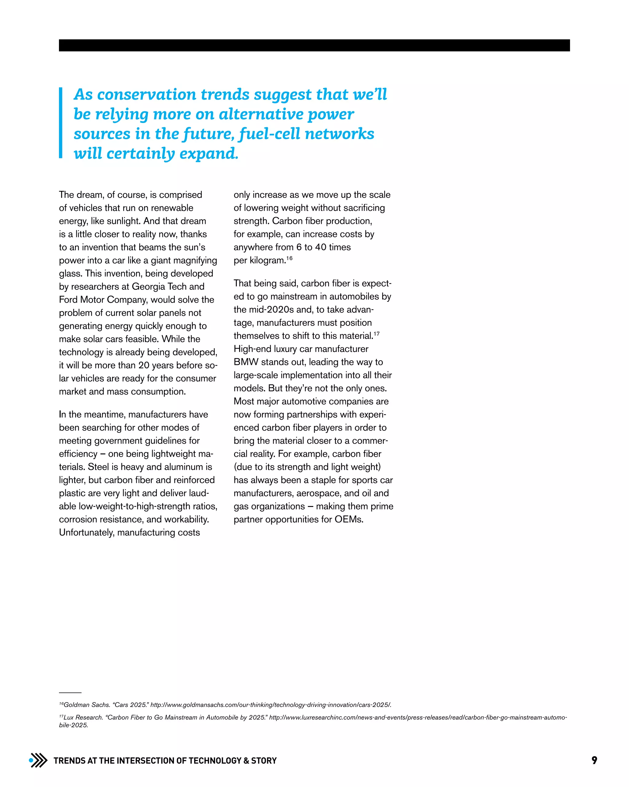 9Trends at the Intersection of Technology & STORY
The dream, of course, is comprised
of vehicles that run on renewable
energy, like sunlight. And that dream
is a little closer to reality now, thanks
to an invention that beams the sun’s
power into a car like a giant magnifying
glass. This invention, being developed
by researchers at Georgia Tech and
Ford Motor Company, would solve the
problem of current solar panels not
generating energy quickly enough to
make solar cars feasible. While the
technology is already being developed,
it will be more than 20 years before so-
lar vehicles are ready for the consumer
market and mass consumption.
In the meantime, manufacturers have
been searching for other modes of
meeting government guidelines for
efficiency – one being lightweight ma-
terials. Steel is heavy and aluminum is
lighter, but carbon fiber and reinforced
plastic are very light and deliver laud-
able low-weight-to-high-strength ratios,
corrosion resistance, and workability.
Unfortunately, manufacturing costs
only increase as we move up the scale
of lowering weight without sacrificing
strength. Carbon fiber production,
for example, can increase costs by
anywhere from 6 to 40 times
per kilogram.16
That being said, carbon fiber is expect-
ed to go mainstream in automobiles by
the mid-2020s and, to take advan-
tage, manufacturers must position
themselves to shift to this material.17
High-end luxury car manufacturer
BMW stands out, leading the way to
large-scale implementation into all their
models. But they’re not the only ones.
Most major automotive companies are
now forming partnerships with experi-
enced carbon fiber players in order to
bring the material closer to a commer-
cial reality. For example, carbon fiber
(due to its strength and light weight)
has always been a staple for sports car
manufacturers, aerospace, and oil and
gas organizations — making them prime
partner opportunities for OEMs.
16
Goldman Sachs. “Cars 2025.” http://www.goldmansachs.com/our-thinking/technology-driving-innovation/cars-2025/.
17
Lux Research. “Carbon Fiber to Go Mainstream in Automobile by 2025.” http://www.luxresearchinc.com/news-and-events/press-releases/read/carbon-fiber-go-mainstream-automo-
bile-2025.
As conservation trends suggest that we’ll
be relying more on alternative power
sources in the future, fuel-cell networks
will certainly expand.
 