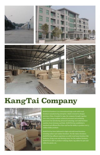 KangTai Company
KANGTAI furniture is an international large-scale solid wood
furniture manufacturing enterprise, which is locoed in Jiangsu
province, China. Founded in 1999, the company brought together
over 1000 young excellent technical personnel and marketing
personnel. By introducing advanced technology and solid furniture
machine from Germany and Italy, KANGTAI has established 5
standard and efficient flow lines and has the ability to produce over 5
million dollar products
KANGTAI has been dedicated to high-end solid wood furniture,
including indoor and outdoor furniture. For the indoor furniture,
KANGTAI has affluent experience on solid wood home furniture like
bedroom, living room and dinning room. For the outdoor furniture,
KANGTAI is able to produce reclining chairs, log cabins for pets and
tables for picnic, etc.
 