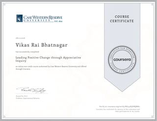 EDUCA
T
ION FOR EVE
R
YONE
CO
U
R
S
E
C E R T I F
I
C
A
TE
COURSE
CERTIFICATE
08/11/2016
Vikas Rai Bhatnagar
Leading Positive Change through Appreciative
Inquiry
an online non-credit course authorized by Case Western Reserve University and offered
through Coursera
has successfully completed
Ronald Fry, Ph.D
Professor, Organizational Behavior
Verify at coursera.org/verify/NU44EQDBQNRL
Coursera has confirmed the identity of this individual and
their participation in the course.
 