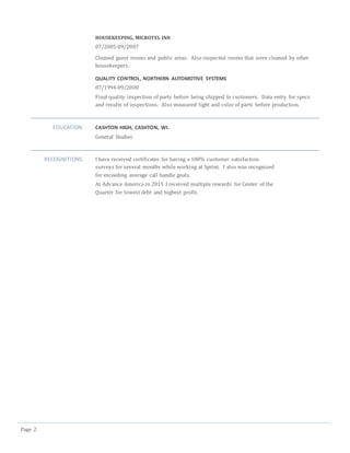 Page 2
HOUSEKEEPING, MICROTEL INN
07/2005-09/2007
Cleaned guest rooms and public areas. Also inspected rooms that were cleaned by other
housekeepers.
QUALITY CONTROL, NORTHERN AUTOMOTIVE SYSTEMS
07/1994-09/2000
Final quality inspection of parts before being shipped to customers. Data entry for specs
and results of inspections. Also measured light and color of parts before production.
EDUCATION CASHTON HIGH, CASHTON, WI.
General Studies
RECOGNITIONS I have received certificates for having a 100% customer satisfaction
surveys for several months while working at Sprint. I also was recognized
for exceeding average call handle goals.
At Advance America in 2015 I received multiple rewards for Center of the
Quarter for lowest debt and highest profit.
 