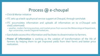 Process @ e-choupal
• Click & Mortar initiative
• ITC sets up a back-up physical service support at Choupal, through sanchalak
• ITC accumulates information and uploads all information on to e-Choupal web
site(Customized)
• weather, modern farming practices, and market prices from sources like Meteorological Department,
Agri-universities, mandis (regional market) etc.
• Sanchalaks access this information and facilitate its dissemination to farmers.
• Power of information is working as the catalyst of transformation of the life of
farmers by helping them to get improved yields from their farms and better price
realization.
 