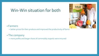 Win-Win situation for both
• Farmers
• better prices for their produce and improved the productivity of farms
• The company
• more profits and larger share of commodity exports were ensured
 