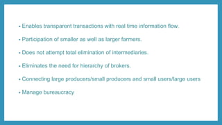 • Enables transparent transactions with real time information flow.
• Participation of smaller as well as larger farmers.
• Does not attempt total elimination of intermediaries.
• Eliminates the need for hierarchy of brokers.
• Connecting large producers/small producers and small users/large users
• Manage bureaucracy
 