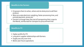 • Empowers them to when, where and at what price to sell their
produce
• More accurate electronic weighing, faster processing time, and
prompt payment, access etc
• Farmers no longer bear the cost of transporting their crops to
the Mandi, reimbursed for transport to procurement hub
Benefits to the Farmers
• Higher profits for ITC
• Long term supplier relationships with farmers
• Supply security over time
• Better plan future operations
Benefits to ITC
 