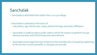 Sanchalak
• Sanchalak is identified from within the e-Choupal village.
• Sanchalak is selected on the basis of
– education, age, family size, caste, political lineage and other affiliation.
• Sanchalak is made to take a public oath in which he swears to perform his job
without any bias with full honesty and commitment.
• Sanchalak encourages farmers to become the member of e-choupal by explaining
to the farmers various benefits, e-choupal can provide.
 