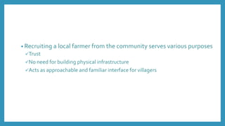• Recruiting a local farmer from the community serves various purposes
Trust
No need for building physical infrastructure
Acts as approachable and familiar interface for villagers
 