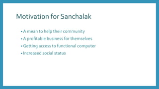 Motivation for Sanchalak
• A mean to help their community
• A profitable business for themselves
• Getting access to functional computer
• Increased social status
 