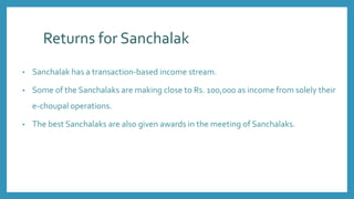 Returns for Sanchalak
• Sanchalak has a transaction-based income stream.
• Some of the Sanchalaks are making close to Rs. 100,000 as income from solely their
e-choupal operations.
• The best Sanchalaks are also given awards in the meeting of Sanchalaks.
 