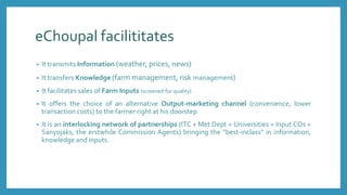 eChoupal facilititates
• It transmits Information (weather, prices, news)
• It transfers Knowledge (farm management, risk management)
• It facilitates sales of Farm Inputs (screened for quality)
• It offers the choice of an alternative Output-marketing channel (convenience, lower
transaction costs) to the farmer right at his doorstep
• It is an interlocking network of partnerships (ITC + Met Dept + Universities + Input COs +
Sanyojaks, the erstwhile Commission Agents) bringing the “best-inclass” in information,
knowledge and inputs.
 