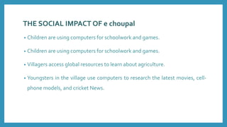 THE SOCIAL IMPACT OF e choupal
• Children are using computers for schoolwork and games.
• Children are using computers for schoolwork and games.
• Villagers access global resources to learn about agriculture.
• Youngsters in the village use computers to research the latest movies, cell-
phone models, and cricket News.
 