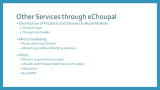 Other Services through eChoupal
• Distribution of Products and Services to Rural Markets
• Choupal Sagar
• Through Sanchalaks
• Micro marketing
• Product/Services Demos
• Marketing and Brand Building activities
• Pilots
• Bhoomi, e-governance project
• eHealth with Private Health Service Providers
• eEducation
• Rural BPO
 