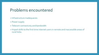 Problems encountered
• Infrastructure inadequacies
• Power supply
• Telecom connectivity and bandwidth
• Impart skills to the first time internet users in remote and inaccessible areas of
rural India.
 