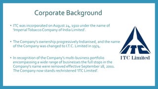 Corporate Background
• ITC was incorporated onAugust 24, 1910 under the name of
'ImperialTobacco Company of India Limited'.
• The Company's ownership progressively Indianised, and the name
of the Company was changed to I.T.C. Limited in 1974.
• In recognition of the Company's multi-business portfolio
encompassing a wide range of businesses the full stops in the
Company's name were removed effective September 18, 2001.
The Company now stands rechristened 'ITC Limited'.
 