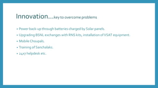 Innovation…key to overcome problems
• Power back-up through batteries charged by Solar panels.
• Upgrading BSNL exchanges with RNS kits, installation ofVSAT equipment.
• Mobile Choupals.
• Training of Sanchalaks.
• 24x7 helpdesk etc.
 
