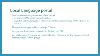 Local Language portal
• Content creation major element of the model
• Involvement of farmers in content creation
• Layout of website, language of information, contents all are decided on the advise of the
farmers.
• This goal was supported by creating a B2B site
• Integration of transactions directly to the backend ERP
• Key challenge at this stage was personalization of content for the fragmented and
heterogeneous farmer groups
 