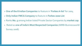  One of the 8 Indian Companies to feature in ‘Forbes A-list’ for 2004
 Only Indian FMCG Company to feature in Forbes 2000 List
 Ranks No. 5 among Indian listed Private Sector Companies by market cap.
 Rated as one of India’s Most Respected Companies (IMRB-Businessworld
Survey 2006)
 