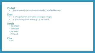 Product
• Portal for information dissemination for benefit of farmers.
Place
• e-Choupal within 5km radius serving 10 villages.
• A processing center within 25 - 30 km radius.
People
• Sanchalak
• Samyojak
• Farmers
• ITC staff
Price
• NIL
 