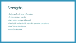 Strengths
• Delivery of real –time information
• Preference over mandis
• Easy access to any e- Choupal
• Sanchalak is educated & trained in computer operations.
• Low Transactional costs
• Use of Technology
 