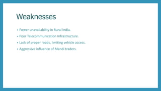 Weaknesses
• Power unavailability in Rural India.
• Poor Telecommunication Infrastructure.
• Lack of proper roads, limiting vehicle access.
• Aggressive influence of Mandi traders.
 