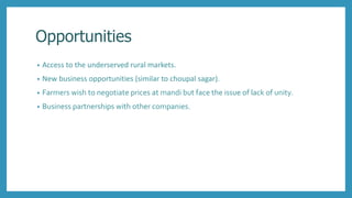 Opportunities
• Access to the underserved rural markets.
• New business opportunities (similar to choupal sagar).
• Farmers wish to negotiate prices at mandi but face the issue of lack of unity.
• Business partnerships with other companies.
 