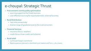 e-choupal: StrategicThrust
 Procurement: cost & quality optimisation
• sourcing support to the Foods business
• cost-effective sourcing for exports/domestic external business
 Rural Distribution
• ‘last mile connectivity’
• diverse range of goods/services to the rural consumers
 Financial Services
• insurance (focus: weather)
• credit (focus: Kisan credit card scheme)
 Rural retail
• 23 Choupal Saagars operational
• Rapid expansion planned in identified rural markets andTier 2, 3 & 4 towns
 